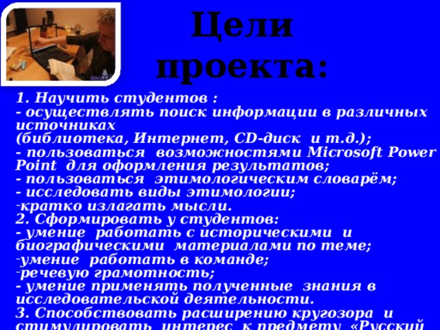 Цели проекта:     1. Научить студентов : - осуществлять поиск информации в различных источниках (библиотека, Интернет, CD -диск и т.д.); - пользоваться возможностями Microsoft  Power  Point для оформления результатов; - пользоваться этимологическим словарём; - исследовать виды этимологии; кратко излагать мысли. 2. Сформировать у студентов: - умение работать с историческими и биографическими материалами по теме; умение работать в команде; речевую грамотность; - умение применять полученные знания в исследовательской деятельности. 3. Способствовать расширению кругозора и стимулировать интерес к предмету «Русский язык».   