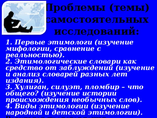 Проблемы (темы) самостоятельных исследований:      1. Первые этимологи (изучение мифологии, сравнение с реальностью). 2. Этимологические словари как средство от заблуждений (изучение и анализ словарей разных лет издания). 3. Хулиган, силуэт, пломбир – что общего? (изучение истории происхождения необычных слов). 4. Виды этимологии (изучение народной и детской этимологии). Результат представления исследований: презентация по результатам исследования.  