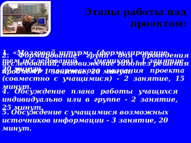  Этапы работы над проектом:   1. «Мозговой штурм» (формулирование тем исследований учеников) - 1 занятие, 20 минут.   2. Формирование групп для проведения исследований, выдвижение гипотез решения проблем - 1 занятие, 20 минут.   3. Выбор творческого названия проекта (совместно с учащимися) - 2 занятие, 15 минут.   4. Обсуждение плана работы учащихся индивидуально или в группе - 2 занятие, 25 минут.   5. Обсуждение с учащимися возможных источников информации - 3 занятие, 20 минут. 