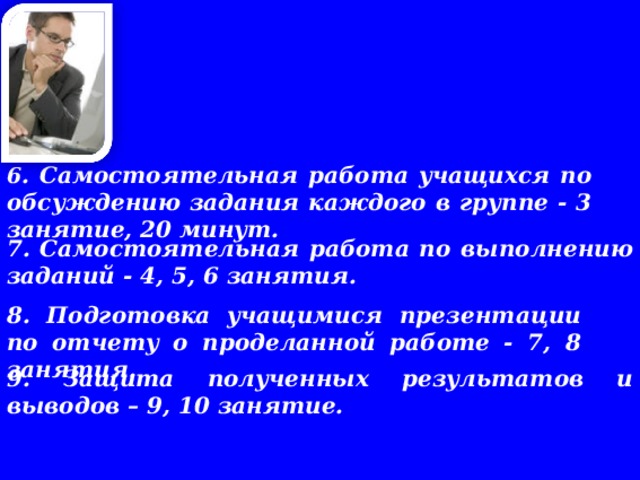    6 . Самостоятельная работа учащихся по обсуждению задания каждого в группе - 3 занятие, 20 минут.    7. Самостоятельная работа по выполнению заданий - 4, 5, 6 занятия.       8. Подготовка учащимися презентации по отчету о проделанной работе - 7, 8 занятия.    9. Защита полученных результатов и выводов – 9, 10 занятие. 