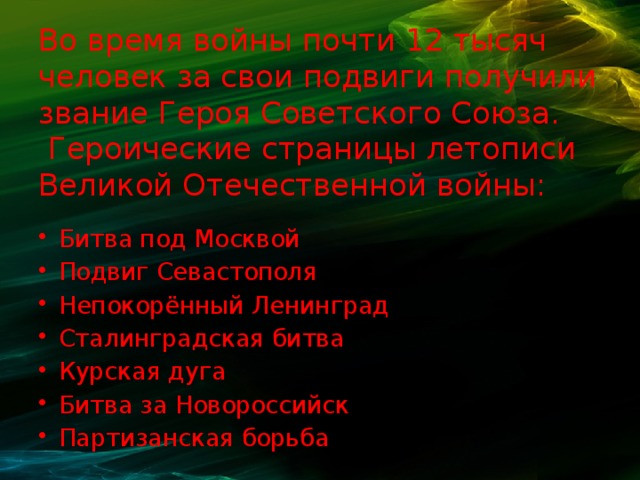 Во время войны почти 12 тысяч человек за свои подвиги получили звание Героя Советского Союза.  Героические страницы летописи Великой Отечественной войны:    Битва под Москвой Подвиг Севастополя Непокорённый Ленинград Сталинградская битва Курская дуга Битва за Новороссийск Партизанская борьба 