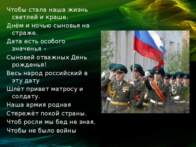 Чтобы стала наша жизнь светлей и краше, Днём и ночью сыновья на страже. Дата есть особого значенья – Сыновей отважных День рожденья! Весь народ российский в эту дату Шлёт привет матросу и солдату. Наша армия родная Стережёт покой страны. Чтоб росли мы бед не зная, Чтобы не было войны 