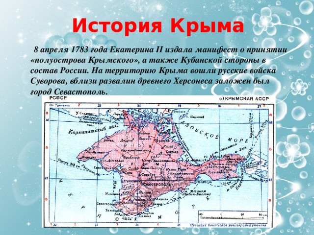 История Крыма  8 апреля 1783 года Екатерина II издала манифест о принятии «полуострова Крымского», а также Кубанской стороны в состав России. На территорию Крыма вошли русские войска Суворова, вблизи развалин древнего Херсонеса заложен был город Севастополь. 