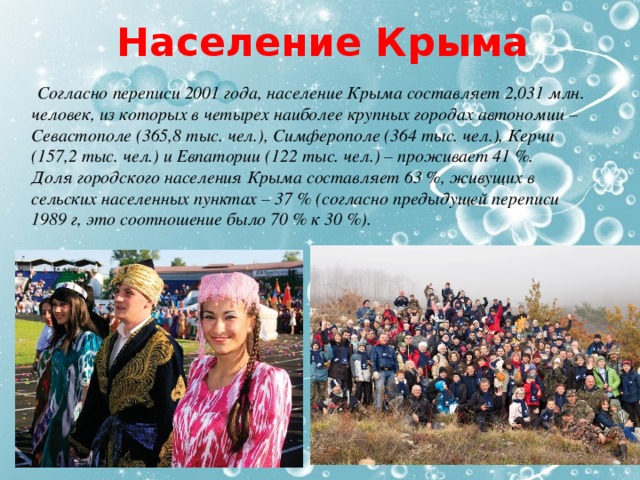 Население Крыма  Согласно переписи 2001 года, население Крыма составляет 2,031 млн. человек, из которых в четырех наиболее крупных городах автономии – Севастополе (365,8 тыс. чел.), Симферополе (364 тыс. чел.), Керчи (157,2 тыс. чел.) и Евпатории (122 тыс. чел.) – проживает 41 %.   Доля городского населения Крыма составляет 63 %, живущих в сельских населенных пунктах – 37 % (согласно предыдущей переписи 1989 г, это соотношение было 70 % к 30 %). 