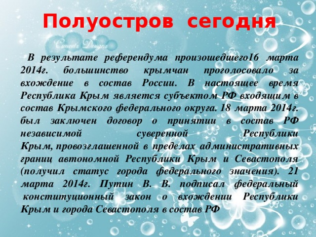 Полуостров сегодня   В результате референдума произошедшего16 марта 2014г. большинство крымчан проголосовало за вхождение в состав России. В настоящее время Республика Крым является субъектом РФ входящим в состав Крымского федерального округа. 18 марта 2014г. был заключен договор о принятии в состав РФ независимой суверенной Республики Крым, провозглашенной в пределах административных границ автономной Республики Крым и Севастополя (получил статус города федерального значения). 21 марта 2014г. Путин В. В. подписал федеральный  конституционный закон о вхождении Республики Крым и города Севастополя в состав РФ   