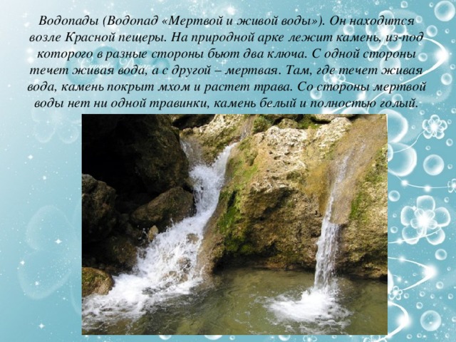 Водопады (Водопад «Мертвой и живой воды»). Он находится возле Красной пещеры. На природной арке лежит камень, из-под которого в разные стороны бьют два ключа. С одной стороны течет живая вода, а с другой – мертвая. Там, где течет живая вода, камень покрыт мхом и растет трава. Со стороны мертвой воды нет ни одной травинки, камень белый и полностью голый. 