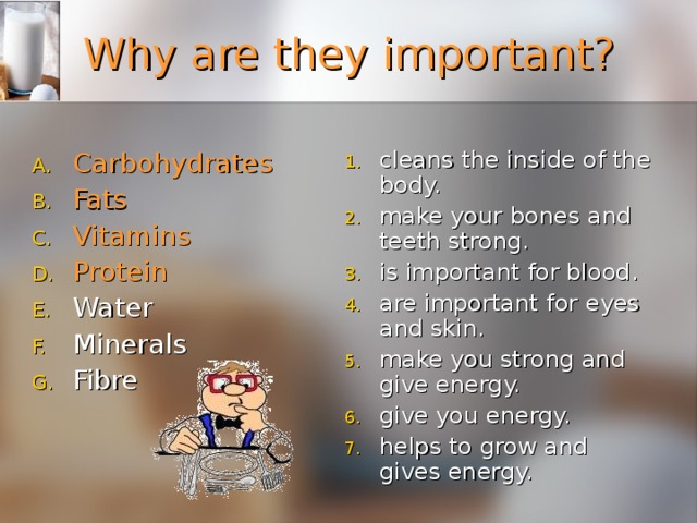 Why are they important? cleans the inside of the body. make your bones and teeth strong. is important for blood. are important for eyes and skin. make you strong and give energy. give you energy. helps to grow and gives energy. Carbohydrates  Fats    Vitamins   Protein    Water Minerals   Fibre  