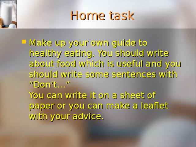 Home task Make up your own guide to healthy eating. You should write about food which is useful and you should write some sentences with “Don’t…”  You can write it on a sheet of paper or you can make a leaflet with your advice. 