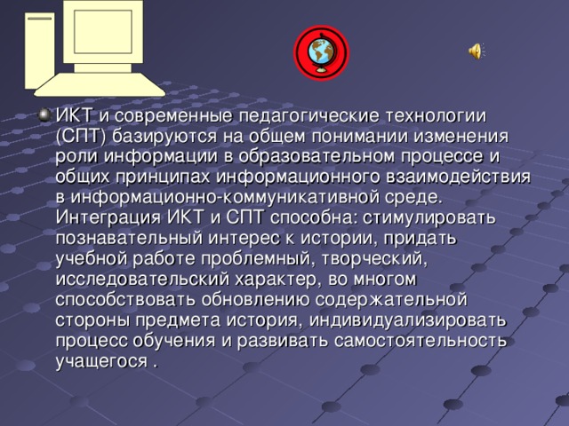 ИКТ и современные педагогические технологии (СПТ) базируются на общем понимании изменения роли информации в образовательном процессе и общих принципах информационного взаимодействия в информационно-коммуникативной среде. Интеграция ИКТ и СПТ способна: стимулировать познавательный интерес к истории, придать учебной работе проблемный, творческий, исследовательский характер, во многом способствовать обновлению содержательной стороны предмета история, индивидуализировать процесс обучения и развивать самостоятельность учащегося .   