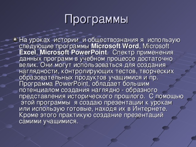 Программы На уроках истории и обществознания я использую следующие  программы  Microsoft Word , Microsoft Excel , Microsoft PowerPoint . Спектр применения данных программ в учебном процессе достаточно велик. Они могут использоваться для создания наглядности, контролирующих тестов, творческих образовательных продуктов учащимися и пр. Программа PowerPoint , обладает большим потенциалом создания наглядно - образного представления исторического прошлого. С помощью этой программы я создаю презентации к урокам или использую готовые, находя их в Интернете. Кроме этого практикую создание презентаций самими учащимися. 