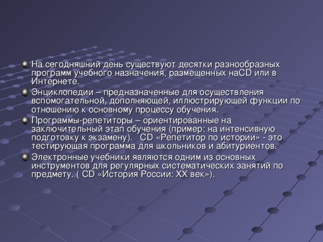 На сегодняшний день существуют десятки разнообразных программ учебного назначения, размещенных на CD или в Интернете. Энциклопедии – предназначенные для осуществления вспомогательной, дополняющей, иллюстрирующей функции по отношению к основному процессу обучения. Программы-репетиторы – ориентированные на заключительный этап обучения (пример: на интенсивную подготовку к экзамену). CD «Репетитор по истории» - это тестирующая программа для школьников и абитуриентов. Электронные учебники являются одним из основных инструментов для регулярных систематических занятий по предмету. ( CD «История России: XX век»). 