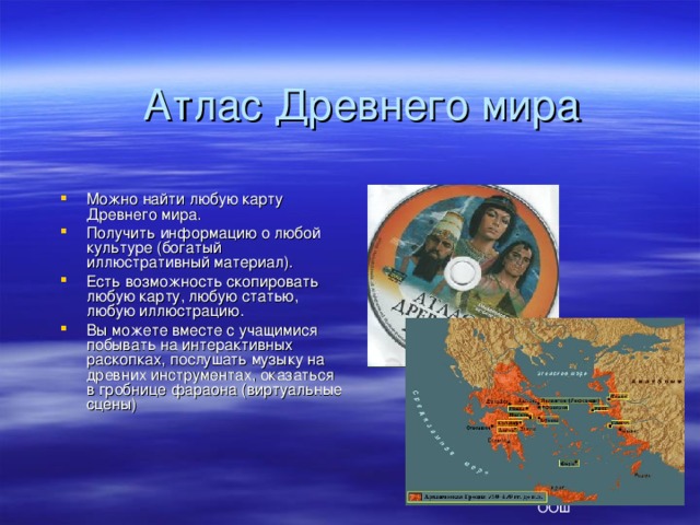 Атлас Древнего мира Можно найти любую карту Древнего мира. Получить информацию о любой культуре (богатый иллюстративный материал). Есть возможность скопировать любую карту, любую статью, любую иллюстрацию. Вы можете вместе с учащимися побывать на интерактивных раскопках, послушать музыку на древних инструментах, оказаться в гробнице фараона (виртуальные сцены) Торопова Н.И., Заимковская ООШ 