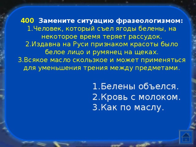 400  Замените ситуацию фразеологизмом: Человек, который съел ягоды белены, на некоторое время теряет рассудок. Издавна на Руси признаком красоты было белое лицо и румянец на щеках. Всякое масло скользкое и может применяться для уменьшения трения между предметами. Белены объелся. Кровь с молоком. Как по маслу. 