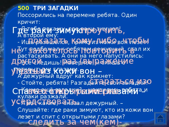 500  ТРИ ЗАГАДКИ Поссорились на перемене ребята. Один кричит: - Я тебе покажу, где раки зимуют! А второй ему: - Ишь разошелся, прямо из кожи вон лезет! Тут подбежал к ребятам дежурный, стал их растаскивать. А они на него напустились: - Всё следишь! Наверное, и спишь с открытыми глазами. А дежурный вдруг как крикнет: - Стойте, ребята! Разгадайте свои загадки! - Какие ещё загадки? – удивились ребята и кулаки разжали. - А вот какие, - сказал дежурный. – Слушайте: где раки зимуют, кто из кожи вон лезет и спит с открытыми глазами? Где раки зимуют –      проучить,      показать кому-либо, чтобы не  захотелось повторить в другой  раз (выражение угрозы).       стараться изо  всех сил, чрезмерно усердствовать.   следить за чем(кем)-нибудь. Лезть из кожи вон – Спать с открытыми глазами –  