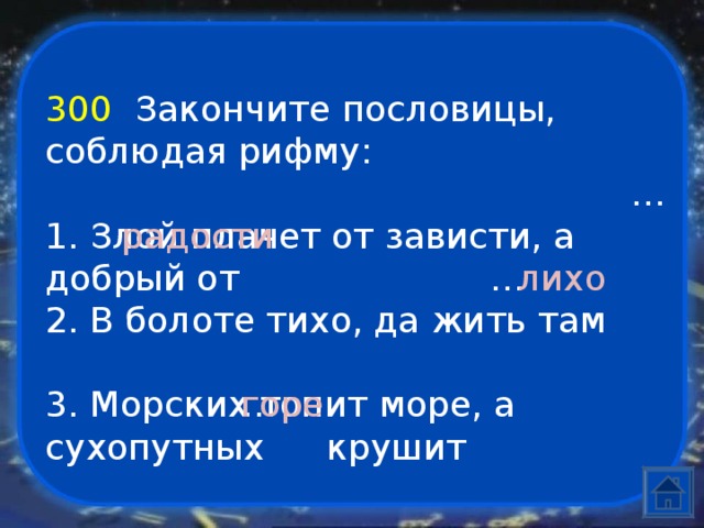 300  Закончите пословицы, соблюдая рифму:   1. Злой плачет от зависти, а добрый от   2. В болоте тихо, да жить там           …         …    …   радости         лихо  3. Морских топит море, а сухопутных  крушит    горе 