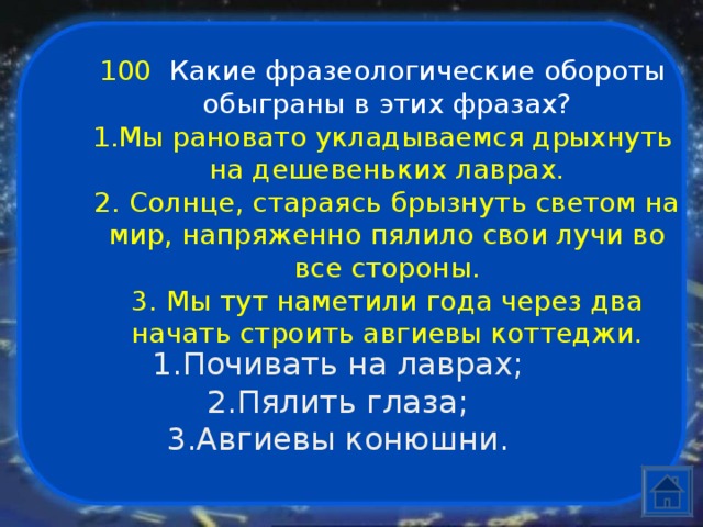 100  Какие фразеологические обороты обыграны в этих фразах? Мы рановато укладываемся дрыхнуть на дешевеньких лаврах. 2. Солнце, стараясь брызнуть светом на мир, напряженно пялило свои лучи во все стороны. 3. Мы тут наметили года через два начать строить авгиевы коттеджи. Почивать на лаврах; Пялить глаза; Авгиевы конюшни. 