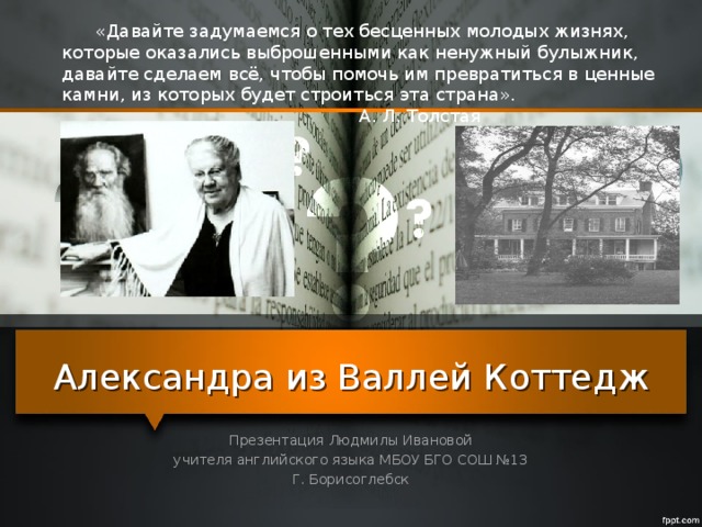 «Давайте задумаемся о тех бесценных молодых жизнях, которые оказались выброшенными как ненужный булыжник, давайте сделаем всё, чтобы помочь им превратиться в ценные камни, из которых будет строиться эта страна». А. Л. Толстая Александра из Валлей Коттедж Презентация Людмилы Ивановой учителя английского языка МБОУ БГО СОШ №13 Г. Борисоглебск 