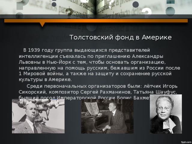  Толстовский фонд в Америке  В 1939 году группа выдающихся представителей интеллигенции съехалась по приглашению Александры Львовны в Нью-Йорк с тем, чтобы основать организацию, направленную на помощь русским, бежавшим из России после 1 Мировой войны, а также на защиту и сохранение русской культуры в Америке.  Среди первоначальных организаторов были: лётчик Игорь Сикорский, композитор Сергей Рахманинов, Татьяна Шауфус, бывший посол Императорской России Борис Бахметьев. 