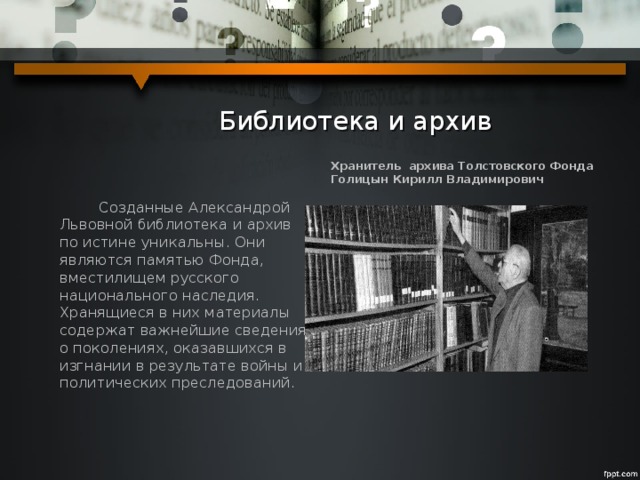  Библиотека и архив Хранитель архива Толстовского Фонда Голицын Кирилл Владимирович  Созданные Александрой Львовной библиотека и архив по истине уникальны. Они являются памятью Фонда, вместилищем русского национального наследия. Хранящиеся в них материалы содержат важнейшие сведения о поколениях, оказавшихся в изгнании в результате войны и политических преследований. 