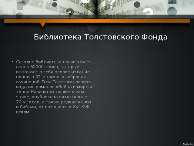  Библиотека Толстовского Фонда Сегодня библиотека насчитывает около 50000 томов, которые включают в себя первое издание полного 92-х томного собрания сочинений Льва Толстого; первое издание романов «Война и мир» и «Анна Каренина» на японском языке, опубликованных в конце 20-х годов, а также редкие книги и библии, относящиеся к XVI-XVII векам. 