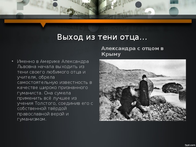  Выход из тени отца… Александра с отцом в Крыму Именно в Америке Александра Львовна начала выходить из тени своего любимого отца и учителя, обрела самостоятельную известность в качестве широко признанного гуманиста. Она сумела применить всё лучшее из учения Толстого, соединив его с собственной твёрдой православной верой и гуманизмом. 