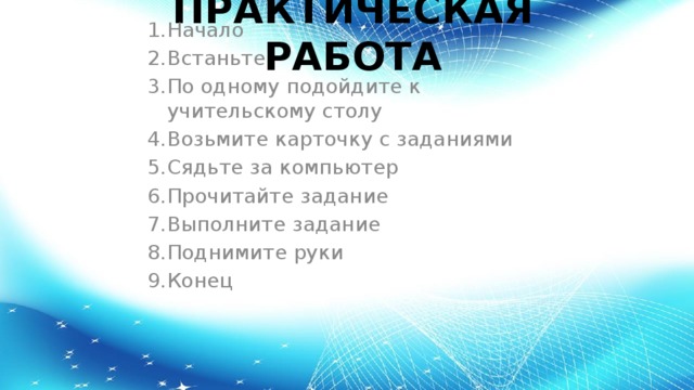 ПРАКТИЧЕСКАЯ РАБОТА Начало Встаньте По одному подойдите к учительскому столу Возьмите карточку с заданиями Сядьте за компьютер Прочитайте задание Выполните задание Поднимите руки Конец 