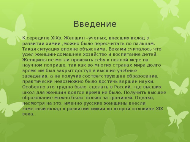 Введение К середине XIXв. Женщин –ученых, внесших вклад в развитии химии ,можно было пересчитать по пальцам. Такая ситуация вполне объяснима. Веками считалось что удел женщин-домашнее хозяйство и воспитание детей. Женщины не могли проявить себя в полной мере на научном поприще, так как во многих странах мира долго время им был закрыт доступ в высшие учебные заведения, а не получив соответствующее образование, практически невозможно было достичь вершин науки. Особенно это трудно было сделать в Россий, где высших школ для женщин долгое время не было. Получить высшее образование можно было только за границей. Однако, несмотря на это, именно русские женщины внесли заметный вклад в развитий химии во второй половине XIX века. 