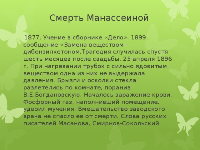 Смерть Манассеиной   1877. Учение в сборнике «Дело». 1899 сообщение «Замена веществом – дибензилкетоном.Трагедия случилась спустя шесть месяцев после свадьбы, 25 апреля 1896 г. При нагревании трубок с сильно ядовитым веществом одна из них не выдержала давления. Брызги и осколки стекла разлетелись по комнате, поранив В.Е.Богдановскую. Началось заражение крови. Фосфорный газ, наполнивший помещение, удвоил мучения. Вмешательство заводского врача не спасло ее от смерти. Слова русских писателей Масанова, Смирнов-Сокольский.     