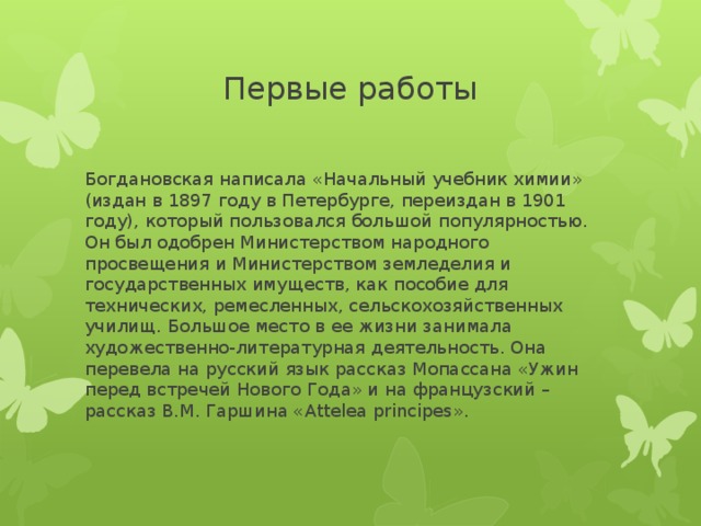 Первые работы Богдановская написала «Начальный учебник химии» (издан в 1897 году в Петербурге, переиздан в 1901 году), который пользовался большой популярностью. Он был одобрен Министерством народного просвещения и Министерством земледелия и государственных имуществ, как пособие для технических, ремесленных, сельскохозяйственных училищ. Большое место в ее жизни занимала художественно-литературная деятельность. Она перевела на русский язык рассказ Мопассана «Ужин перед встречей Нового Года» и на французский – рассказ В.М. Гаршина «Attelea principes». 