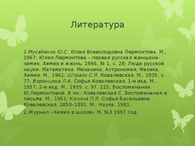 Литература   1.Мусабеков Ю.С . Юлия Всеволодовна Лермонтова. М., 1967; Юлия Лермонтова – первая русская женщина-химик. Химия и жизнь, 1966, № 1, с. 28; Люди русской науки: Математика. Механика. Астрономия. Физика. Химия. М., 1961; Штрайх С.Я . Ковалевская. М., 1935, с. 77; Воронцова Л.А . Софья Ковалевская. 1-е изд. М., 1957; 2-е изд. М., 1959, с. 97, 225; Воспоминания Ю.Лермонтовой. В кн.: Ковалевская С. Воспоминания и письма. М., 1961; Кочина П.Я . Софья Васильевна Ковалевская. 1850–1891. М.: Наука, 1981. 2.Журнал «Химия в школе» М. №3 1997 год   