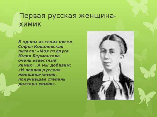 Первая русская женщина-химик В одном из своих писем Софья Ковалевская писала: «Моя подруга Юлия Лермонтова – очень известный химик». А мы добавим: «И первая русская женщина-химик, получившая степень доктора химии». 