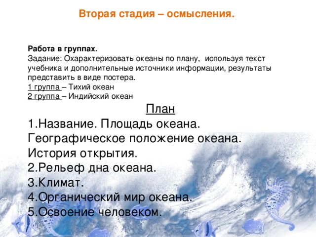 Вторая стадия – осмысления. Работа в группах. Задание: Охарактеризовать океаны по плану, используя текст учебника и дополнительные источники информации, результаты представить в виде постера. 1 группа – Тихий океан 2 группа – Индийский океан План 1.Название. Площадь океана. Географическое положение океана. История открытия. 2.Рельеф дна океана. 3.Климат. 4.Органический мир океана. 5.Освоение человеком. 