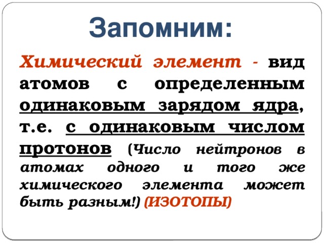 Запомним: Химический элемент - вид атомов с определенным одинаковым зарядом ядра , т.е. с одинаковым числом протонов  ( Число нейтронов в атомах одного и того же химического элемента может быть разным!) (ИЗОТОПЫ) 