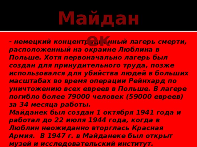 Майданек - немецкий концентрационный лагерь смерти, расположенный на окраине Люблина в Польше. Хотя первоначально лагерь был создан для принудительного труда, позже использовался для убийства людей в больших масштабах во время операции Рейнхард по уничтожению всех евреев в Польше. В лагере погибло более 79000 человек (59000 евреев) за 34 месяца работы. Майданек был создан 1 октября 1941 года и работал до 22 июля 1944 года, когда в Люблин неожиданно вторглась Красная Армия.  В 1947 г. в Майданеке был открыт музей и исследовательский институт.      