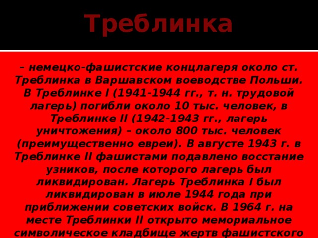 Треблинка – немецко-фашистские концлагеря около ст. Треблинка в Варшавском воеводстве Польши. В Треблинке I (1941-1944 гг., т. н. трудовой лагерь) погибли около 10 тыс. человек, в Треблинке II (1942-1943 гг., лагерь уничтожения) – около 800 тыс. человек (преимущественно евреи). В августе 1943 г. в Треблинке II фашистами подавлено восстание узников, после которого лагерь был ликвидирован. Лагерь Треблинка I был ликвидирован в июле 1944 года при приближении советских войск. В 1964 г. на месте Треблинки II открыто мемориальное символическое кладбище жертв фашистского террора: 17 тыс. надгробий из камней неправильной формы, памятник-мавзолей. 