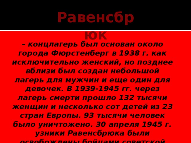 Равенсбрюк  – концлагерь был основан около города Фюрстенберг в 1938 г. как исключительно женский, но позднее вблизи был создан небольшой лагерь для мужчин и еще один для девочек. В 1939-1945 гг. через лагерь смерти прошло 132 тысячи женщин и несколько сот детей из 23 стран Европы. 93 тысячи человек было уничтожено. 30 апреля 1945 г. узники Равенсбрюка были освобождены бойцами советской армии.    