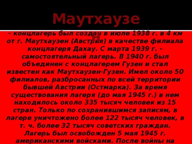 Маутхаузен – концлагерь был создан в июле 1938 г. в 4 км от г. Маутхаузен (Австрия) в качестве филиала концлагеря Дахау. С марта 1939 г. – самостоятельный лагерь. В 1940 г. был объединен с концлагерем Гузен и стал известен как Маутхаузен-Гузен. Имел около 50 филиалов, разбросанных по всей территории бывшей Австрии (Остмарка). За время существования лагеря (до мая 1945 г.) в нем находилось около 335 тысяч человек из 15 стран. Только по сохранившимся записям, в лагере уничтожено более 122 тысяч человек, в т. ч. более 32 тысяч советских граждан. Лагерь был освобожден 5 мая 1945 г. американскими войсками. После войны на месте Маутхаузена 12 государствами, в т. ч. Советским Союзом, был создан мемориальный музей, установлены памятники погибшим в лагере.    