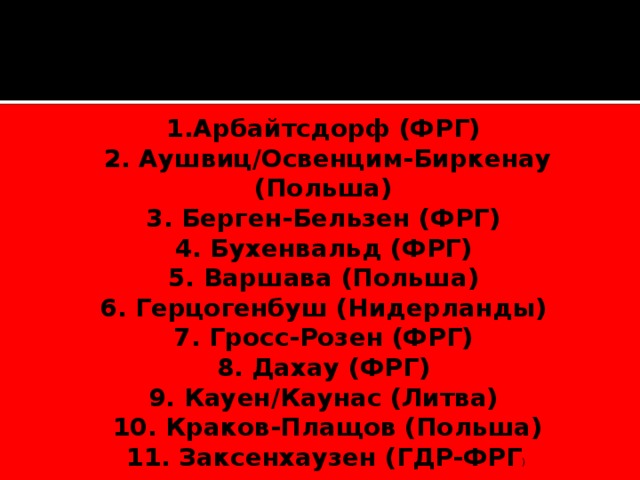    1.Арбайтсдорф (ФРГ)   2. Аушвиц/Освенцим-Биркенау (Польша)   3. Берген-Бельзен (ФРГ)   4. Бухенвальд (ФРГ)   5. Варшава (Польша)   6. Герцогенбуш (Нидерланды)   7. Гросс-Розен (ФРГ)   8. Дахау (ФРГ)   9. Кауен/Каунас (Литва)   10. Краков-Плащов (Польша) 11. Заксенхаузен (ГДР‑ФРГ )  