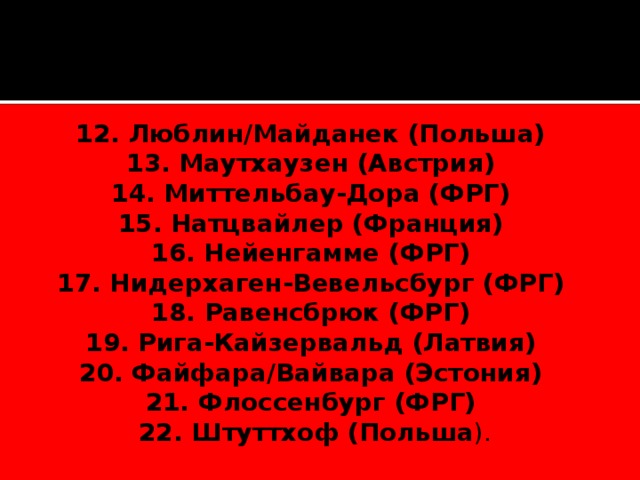 12. Люблин/Майданек (Польша)   13. Маутхаузен (Австрия)   14. Миттельбау-Дора (ФРГ)   15. Натцвайлер (Франция)   16. Нейенгамме (ФРГ)   17. Нидерхаген‑Вевельсбург (ФРГ)   18. Равенсбрюк (ФРГ)   19. Рига-Кайзервальд (Латвия)   20. Файфара/Вайвара (Эстония)   21. Флоссенбург (ФРГ)   22. Штуттхоф (Польша ). 
