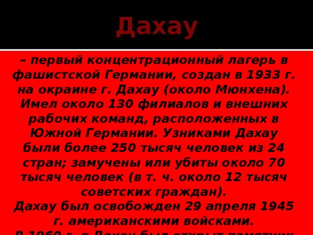 Дахау – первый концентрационный лагерь в фашистской Германии, создан в 1933 г. на окраине г. Дахау (около Мюнхена). Имел около 130 филиалов и внешних рабочих команд, расположенных в Южной Германии. Узниками Дахау были более 250 тысяч человек из 24 стран; замучены или убиты около 70 тысяч человек (в т. ч. около 12 тысяч советских граждан). Дахау был освобожден 29 апреля 1945 г. американскими войсками. В 1960 г. в Дахау был открыт памятник погибшим.   