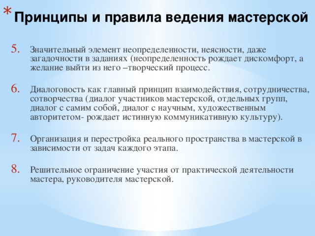 Принципы и правила ведения мастерской  Значительный элемент неопределенности, неясности, даже загадочности в заданиях (неопределенность рождает дискомфорт, а желание выйти из него –творческий процесс. Диалоговость как главный принцип взаимодействия, сотрудничества, сотворчества (диалог участников мастерской, отдельных групп, диалог с самим собой, диалог с научным, художественным авторитетом- рождает истинную коммуникативную культуру). Организация и перестройка реального пространства в мастерской в зависимости от задач каждого этапа. Решительное ограничение участия от практической деятельности мастера, руководителя мастерской. 