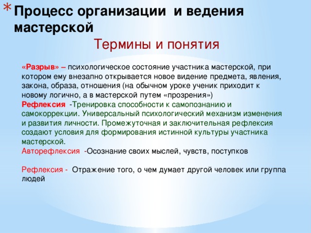 Процесс организации и ведения мастерской Термины и понятия «Разрыв» – психологическое состояние участника мастерской, при котором ему внезапно открывается новое видение предмета, явления, закона, образа, отношения (на обычном уроке ученик приходит к новому логично, а в мастерской путем «прозрения») Рефлексия - Тренировка способности к самопознанию и самокоррекции. Универсальный психологический механизм изменения и развития личности. Промежуточная и заключительная рефлексия создают условия для формирования истинной культуры участника мастерской. Авторефлексия - Осознание своих мыслей, чувств, поступков Рефлексия -  Отражение того, о чем думает другой человек или группа людей  