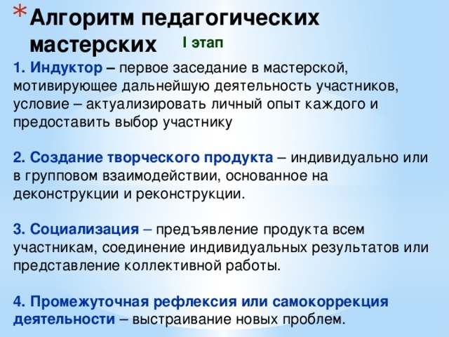 Алгоритм педагогических мастерских I этап 1. Индуктор – первое заседание в мастерской, мотивирующее дальнейшую деятельность участников, условие – актуализировать личный опыт каждого и предоставить выбор участнику 2. Создание творческого продукта – индивидуально или в групповом взаимодействии, основанное на деконструкции и реконструкции. 3. Социализация – предъявление продукта всем участникам, соединение индивидуальных результатов или представление коллективной работы. 4. Промежуточная рефлексия или самокоррекция деятельности – выстраивание новых проблем. 