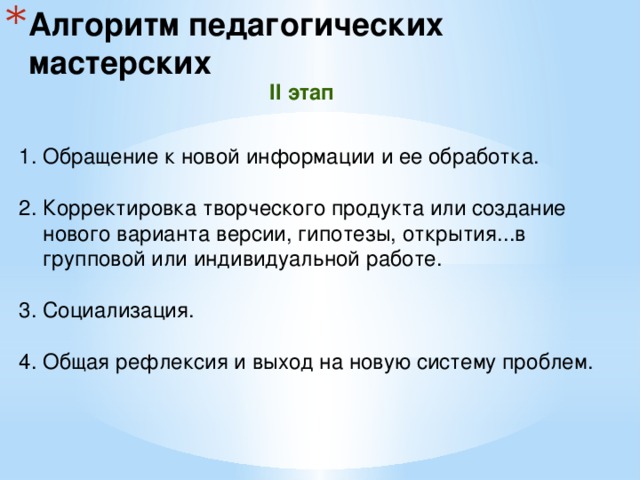 Алгоритм педагогических мастерских II этап Обращение к новой информации и ее обработка. 2. Корректировка творческого продукта или создание нового варианта версии, гипотезы, открытия...в групповой или индивидуальной работе. 3. Социализация. 4. Общая рефлексия и выход на новую систему проблем. 