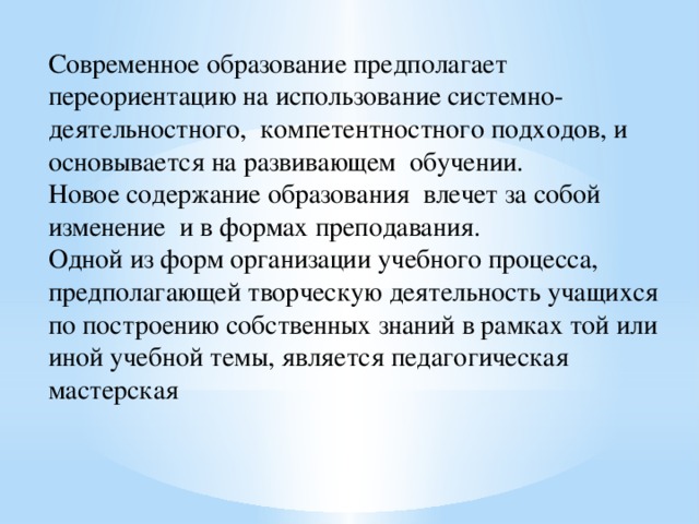 Современное образование предполагает переориентацию на использование системно-деятельностного,  компетентностного подходов, и основывается на развивающем  обучении. Новое содержание образования влечет за собой изменение и в формах преподавания. Одной из форм организации учебного процесса, предполагающей творческую деятельность учащихся по построению собственных знаний в рамках той или иной учебной темы, является педагогическая мастерская 