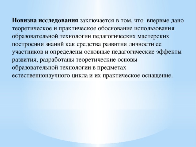 Новизна исследования заключается в том, что впервые дано теоретическое и практическое обоснование использования образовательной технологии педагогических мастерских построения знаний как средства развития личности ее участников и определены основные педагогические эффекты развития, разработаны теоретические основы образовательной технологии в предметах естественнонаучного цикла и их практическое оснащение. 