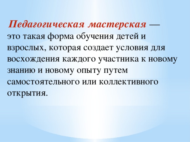  Педагогическая мастерская  — это такая форма обучения детей и взрослых, которая создает условия для восхождения каждого участника к новому знанию и новому опыту путем самостоятельного или коллективного открытия. 