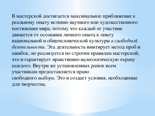 В мастерской достигается максимальное приближение к реальному опыту истинно научного или художественного постижения мира, потому что каждый ее участник движется от осознания личного опыта к опыту национальной и общечеловеческой культуры  в свободной деятельности.  Эта деятельность имитирует метод проб и ошибок, но реализуется по строгим правилам мастерской, что и гарантирует нравственно-валеологическую охрану каждого. Внутри же установленных рамок всем участникам предоставляется право свободного  выбора.  Это и создает условия, необходимые для творчества. 