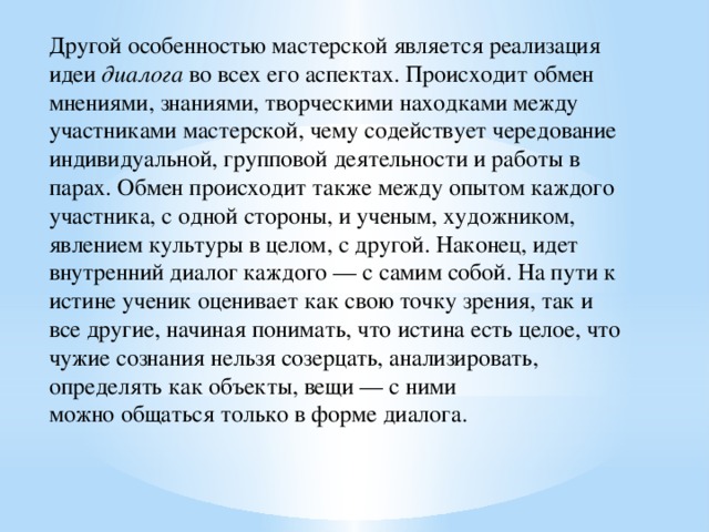 Другой особенностью мастерской является реализация идеи  диалога  во всех его аспектах. Происходит обмен мнениями, знаниями, творческими находками между участниками мастерской, чему содействует чередование индивидуальной, групповой деятельности и работы в парах. Обмен происходит также между опытом каждого участника, с одной стороны, и ученым, художником, явлением культуры в целом, с другой. Наконец, идет внутренний диалог каждого — с самим собой. На пути к истине ученик оценивает как свою точку зрения, так и все другие, начиная понимать, что истина есть целое, что чужие сознания нельзя созерцать, анализировать, определять как объекты, вещи — с ними можно общаться только в форме диалога. 