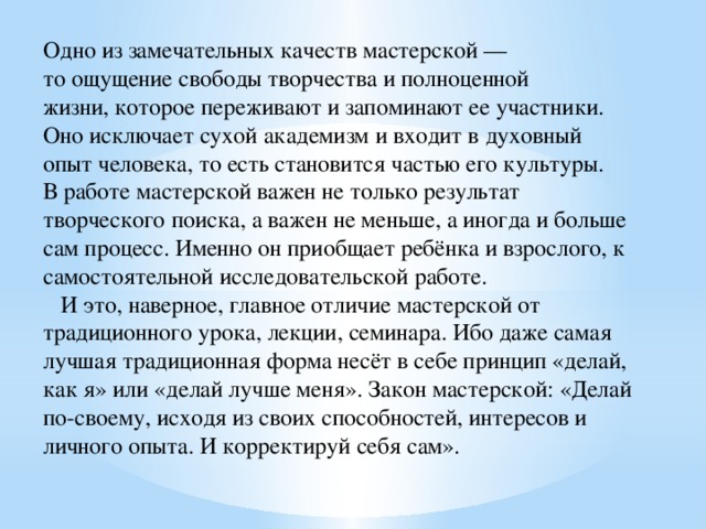 Одно из замечательных качеств мастерской — то ощущение свободы творчества и полноценной жизни, которое переживают и запоминают ее участники. Оно исключает сухой академизм и входит в духовный опыт человека, то есть становится частью его культуры. В работе мастерской важен не только результат творческого поиска, а важен не меньше, а иногда и больше сам процесс. Именно он приобщает ребёнка и взрослого, к самостоятельной исследовательской работе.     И это, наверное, главное отличие мастерской от традиционного урока, лекции, семинара. Ибо даже самая лучшая традиционная форма несёт в себе принцип «делай, как я» или «делай лучше меня». Закон мастерской: «Делай по-своему, исходя из своих способностей, интересов и личного опыта. И корректируй себя сам». 